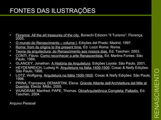 RENASCIMENTORENASCIMENTO
FONTES DAS ILUSTRAÇÕESFONTES DAS ILUSTRAÇÕES
• Florence: All the art treasures of the city.Florence: All the art treasures of the city. Bonechi Edizioni “Il Turismo”: Florença,Bonechi Edizioni “Il Turismo”: Florença,
2005.2005.
• O mundo do Renascimento – volume I.O mundo do Renascimento – volume I. Edições del Prado: Madrid, 1997.Edições del Prado: Madrid, 1997.
• Roma: from its origins to the present time.Roma: from its origins to the present time. Ed. Lozzi Roma: Roma.Ed. Lozzi Roma: Roma.
• Teoria da arquitectura: do Renascimento aos nossos dias.Teoria da arquitectura: do Renascimento aos nossos dias. Ed. Taschen: 2003Ed. Taschen: 2003.
• CONTI, Flávio. Como reconhecer a arte Renascentista. Ed. Martins Fontes: São
Paulo, 1984.
• GLANCEY, Jonathan. A História da Arquitetura. Edições Loyola: São Paulo, 2001.
• HEYDENREICH, Ludwig H. Arquitetura na Itália 1400-1500. Cosac & Naify Edições:
São Paulo, 1998.
• LOTZ, Wolfgang. Arquitetura na Itália 1500-1600. Cosac & Naify Edições: São Paulo,
1998.
• PRINA, Francesca; DEMARTINI, Elena. Grande Atlante dell’Architettura dal Mile al
Duemila. Electa: Milão, 2005.
• WUNDRAM, Manfred; PAPE, Thomas.WUNDRAM, Manfred; PAPE, Thomas. ObraArquitetônica Completa: Palladio.ObraArquitetônica Completa: Palladio. Ed.Ed.
Taschen, 2004.Taschen, 2004.
Arquivo Pessoal
 