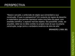 RENASCIMENTORENASCIMENTO
PERSPECTIVAPERSPECTIVA
“Nasce o pro-jeto, a antevisão do objeto que comandará a sua
construção. O que é a perspectiva? Um conjunto de regras de desenho
e matemática que permite reproduzir sobre uma folha de papel, com
exatidão científica, o aspecto real dos objetos. Ela possibilita, então, ao
arquiteto, deter-se na idéia contida no projeto mais do que na própria
construção; surge como a verdadeira essência da obra de arte.”
BRANDÃO (1999: 86)
 