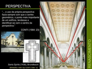 RENASCIMENTORENASCIMENTO
PERSPECTIVAPERSPECTIVA
Santo Spirito (1436), BrunelleschiSanto Spirito (1436), Brunelleschi
“... o uso da própria perspectiva
fazia sempre com que o centro
geométrico, o ponto mais importante
de um edifício, tendesse a
identificar-se com o centro da
perspectiva.”
CONTI (1984: 23)
BRANDÃO (1999: 92)/ CONTI (1984: 12)
 