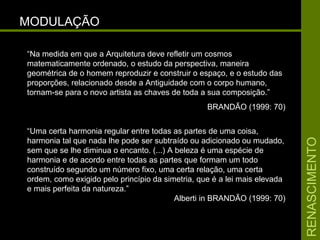 RENASCIMENTORENASCIMENTO
MODULAÇÃOMODULAÇÃO
“Na medida em que a Arquitetura deve refletir um cosmos
matematicamente ordenado, o estudo da perspectiva, maneira
geométrica de o homem reproduzir e construir o espaço, e o estudo das
proporções, relacionado desde a Antiguidade com o corpo humano,
tornam-se para o novo artista as chaves de toda a sua composição.”
BRANDÃO (1999: 70)
“Uma certa harmonia regular entre todas as partes de uma coisa,
harmonia tal que nada lhe pode ser subtraído ou adicionado ou mudado,
sem que se lhe diminua o encanto. (...) A beleza é uma espécie de
harmonia e de acordo entre todas as partes que formam um todo
construído segundo um número fixo, uma certa relação, uma certa
ordem, como exigido pelo princípio da simetria, que é a lei mais elevada
e mais perfeita da natureza.”
Alberti in BRANDÃO (1999: 70)
 