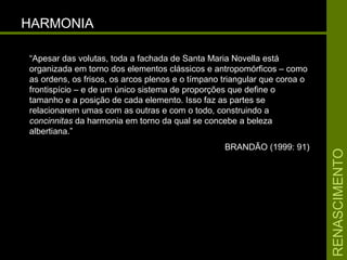 RENASCIMENTORENASCIMENTO
HARMONIAHARMONIA
“Apesar das volutas, toda a fachada de Santa Maria Novella está
organizada em torno dos elementos clássicos e antropomórficos – como
as ordens, os frisos, os arcos plenos e o tímpano triangular que coroa o
frontispício – e de um único sistema de proporções que define o
tamanho e a posição de cada elemento. Isso faz as partes se
relacionarem umas com as outras e com o todo, construindo a
concinnitas da harmonia em torno da qual se concebe a beleza
albertiana.”
BRANDÃO (1999: 91)
 