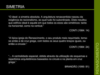 RENASCIMENTORENASCIMENTO
SIMETRIASIMETRIA
“O ideal: a simetria absoluta. A arquitetura renascentista nasceu da
exigência do racionalismo, ao qual tudo foi subordinado. Disto resultou
que edifício ideal é aquele em que todos os eixos são simétricos: tanto
na horizontal, como na vertical.”
CONTI (1984: 14)
“A típica igreja do Renascimento, o seu produto mais requintado, torna-
se então a de cruz grega, com todos os seus quatro braços iguais, ou
então a circular.”
CONTI (1984: 24)
“... A centralidade espacial, obtida através da utilização de esquemas e
repertórios arquitetônicos baseados no círculo e na planta em cruz
grega.”
BRANDÃO (1999: 81)
 
