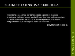 RENASCIMENTORENASCIMENTO
AS CINCO ORDENS DA ARQUITETURAAS CINCO ORDENS DA ARQUITETURA
“As ordens passaram a ser consideradas a pedra de toque da
arquitetura, os instrumentos arquitetônicos de maior sutileza possível,
corporificando toda a sabedoria acumulada pela humanidade na
Antiguidade no que diz respeito à arte de construir...”
SUMMERSON (1999: 8)
 