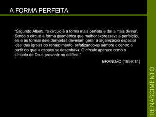 RENASCIMENTORENASCIMENTO
A FORMA PERFEITAA FORMA PERFEITA
“Segundo Alberti, “o círculo é a forma mais perfeita e daí a mais divina”.
Sendo o círculo a forma geométrica que melhor expressava a perfeição,
ele e as formas dele derivadas deveriam gerar a organização espacial
ideal das igrejas do renascimento, enfatizando-se sempre o centro a
partir do qual o espaço se desenhava. O círculo aparece como o
símbolo de Deus presente no edifício.”
BRANDÃO (1999: 81)
 