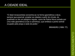 RENASCIMENTORENASCIMENTO
A CIDADE IDEALA CIDADE IDEAL
“O ideal renascentista concentra-se na forma geométrica e deve,
sempre que possível, projetar as cidades a partir do círculo, do
quadrado ou de um polígono regular, como de Palma Nova cortado por
uma rede geométrica (ruas e caminhos), que enfatiza o ponto central
ocupado pela praça e sede do poder.”
BRANDÃO (1999: 77)
 