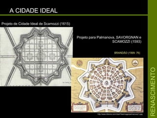 RENASCIMENTORENASCIMENTO
A CIDADE IDEALA CIDADE IDEAL
Projeto para Palmanova, SAVORGNAN eProjeto para Palmanova, SAVORGNAN e
SCAMOZZI (1593)SCAMOZZI (1593)
Projeto de Cidade Ideal de Scamozzi (1615)Projeto de Cidade Ideal de Scamozzi (1615)
http://www.bibione.com/UserFilesImage/palmanova(1).jpg
BRANDÃO (1999: 76)
 
