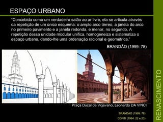 RENASCIMENTORENASCIMENTO
ESPAÇO URBANOESPAÇO URBANO
Praça Ducal de Vigevano, Leonardo DA VINCIPraça Ducal de Vigevano, Leonardo DA VINCI
BRANDÃO (1999: 78)
CONTI (1984: 22 e 23)
“Concebida como um verdadeiro salão ao ar livre, ela se articula através
da repetição de um único esquema: o amplo arco térreo, a janela do arco
no primeiro pavimento e a janela redonda, e menor, no segundo. A
repetição dessa unidade modular unifica, homogeneiza e sistematiza o
espaço urbano, dando-lhe uma ordenação racional e geométrica.”
BRANDÃO (1999: 78)
 