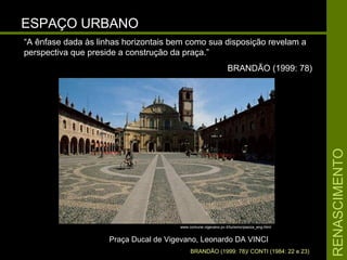 RENASCIMENTORENASCIMENTO
ESPAÇO URBANOESPAÇO URBANO
Praça Ducal de Vigevano, Leonardo DA VINCIPraça Ducal de Vigevano, Leonardo DA VINCI
BRANDÃO (1999: 78)/ CONTI (1984: 22 e 23)
“A ênfase dada às linhas horizontais bem como sua disposição revelam a
perspectiva que preside a construção da praça.”
BRANDÃO (1999: 78)
www.comune.vigevano.pv.it/turismo/piazza_eng.html
 