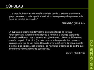 RENASCIMENTORENASCIMENTO
CÚPULASCÚPULAS
“... a cúpula, imensa calota esférica vista desde o exterior a coroar a
igreja, torna-se o mais significativo instrumento pelo qual a presença de
Deus se mostra ao mundo.”
BRANDÃO (1999: 81)
“A cúpula é o elemento dominante de quase todas as igrejas
renascentistas. A fonte de inspiração é romana: a grande cúpula do
Panteão de Roma; mas a sua construção é muito diferente. Não só no
que diz respeito à técnica (de dois cascos sobre pendentes ou sobre
trompas, em vez de um único bloco de alvenaria) como também quanto
á forma. São típicos , por exemplo, as nervuras e trompas de pedra que
dividem os vários panos de construção.”
CONTI (1984: 16)
 