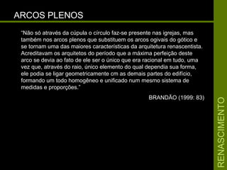 RENASCIMENTORENASCIMENTO
ARCOS PLENOSARCOS PLENOS
“Não só através da cúpula o círculo faz-se presente nas igrejas, mas
também nos arcos plenos que substituem os arcos ogivais do gótico e
se tornam uma das maiores características da arquitetura renascentista.
Acreditavam os arquitetos do período que a máxima perfeição deste
arco se devia ao fato de ele ser o único que era racional em tudo, uma
vez que, através do raio, único elemento do qual dependia sua forma,
ele podia se ligar geometricamente cm as demais partes do edifício,
formando um todo homogêneo e unificado num mesmo sistema de
medidas e proporções.”
BRANDÃO (1999: 83)
 