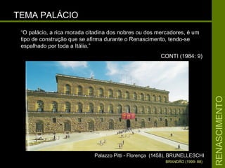 RENASCIMENTORENASCIMENTO
TEMA PALÁCIOTEMA PALÁCIO
Palazzo Pitti - Florença (1458), BRUNELLESCHIPalazzo Pitti - Florença (1458), BRUNELLESCHI
BRANDÃO (1999: 88)
“O palácio, a rica morada citadina dos nobres ou dos mercadores, é um
tipo de construção que se afirma durante o Renascimento, tendo-se
espalhado por toda a Itália.”
CONTI (1984: 9)
 