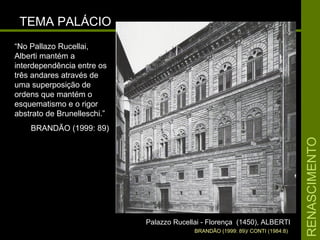 RENASCIMENTORENASCIMENTO
TEMA PALÁCIOTEMA PALÁCIO
Palazzo Rucellai - Florença (1450), ALBERTIPalazzo Rucellai - Florença (1450), ALBERTI
BRANDÃO (1999: 89)/ CONTI (1984:8)
“No Pallazo Rucellai,
Alberti mantém a
interdependência entre os
três andares através de
uma superposição de
ordens que mantém o
esquematismo e o rigor
abstrato de Brunelleschi.”
BRANDÃO (1999: 89)
 