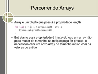 Percorrendo Arrays

●   Array é um objeto que possui a propriedade length



●   Entretanto essa propriedade é imutavel, logo um array não
    pode mudar de tamanho, se mais espaço for preciso, é
    necessario criar um novo array de tamanho maior, com os
    valores do antigo
 