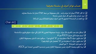 ‫محرفية‬ ‫سلسلة‬‫في‬‫أحرف‬‫تواتر‬ ‫حساب‬
‫كان‬ ‫إذا‬char‫واحد‬‫حرف‬ ‫لنا‬ ‫يمثل‬‫نمط‬ ‫من‬ ‫مصفوفة‬ ‫فأن‬ ،char‫ف‬‫ر‬‫محا‬‫سلسلة‬ ‫لنا‬‫تمثل‬
‫سلسلة‬‫ضمن‬‫حرف‬ ‫كل‬‫ر‬‫ظهو‬‫تواتر‬‫حساب‬ ‫نريد‬
‫فقط‬‫صغيرة‬‫أحرف‬ ‫على‬‫إال‬‫ي‬‫تحتو‬‫ال‬ ‫السلسلة‬ ‫أن‬ ‫العلم‬ ‫مع‬(‫املسألة‬ ‫لتسهيل‬)
‘a’ ‘d’ ‘e’ ‘a’ ‘f’ ‘f’ ‘a’ ‘j’
Char str[]
‫األحرف‬ ‫عدد‬‫عام‬ ‫بشكل‬26‫لتخزين‬‫مصفوفة‬‫يلزمنا‬،‫حرف‬26‫بالسلسلة‬ ‫ه‬‫ر‬‫ظهو‬‫متوقع‬‫حرف‬ ‫ألي‬‫تكرار‬
‫حرف‬‫ترميز‬a‫ل‬‫جدو‬ ‫في‬ASCII‫هو‬97
‫حرف‬‫ر‬‫ظهو‬ ‫عند‬b‫من‬‫سنطرحهه‬
ُ
‫مثال‬‘a’‫هو‬ ‫الناتج‬1‫التكرار‬‫بمصفوفة‬ ‫الدليل‬ ‫هذه‬‫ن‬‫سيكو‬،
‫حرف‬‫ر‬‫ظهو‬ ‫عند‬c‫من‬‫سنطرحه‬‘a’‫وهو‬‫دليله‬ ‫على‬‫لنحصل‬2
‫الحرف‬ ‫دليل‬‫هو‬ ‫ما‬a‫الصفر‬‫هو‬ ‫؟؟‬
‫على‬
ً
‫اعتمادا‬‫األبجدي‬‫تسلسلها‬‫ضمن‬‫التكرار‬‫مصفوفة‬‫ضمن‬‫األحرف‬ ‫وضعنا‬‫ن‬‫نكو‬‫بهذا‬ASCII
14
 