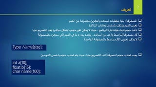 ‫املصفوفة‬:‫القيم‬ ‫من‬‫مجموعة‬ ‫لتخزين‬‫تستخدم‬ ‫معطيات‬ ‫بنية‬
‫الذاكرة‬‫بخانات‬ ‫متسلسل‬ ‫بشكل‬‫القيم‬‫ن‬‫تخز‬
‫عنها‬‫التصريح‬ ‫بعد‬‫مباشرة‬ ‫بشكل‬‫حجمها‬‫تغير‬‫يمكن‬‫ال‬ ‫حيث‬ ،‫البرنامج‬‫فترة‬ ‫طيلة‬ ‫ثابت‬ ‫حجم‬ ‫تأخذ‬
‫باملصفوفة‬‫ن‬‫ستخز‬‫التي‬ ‫القيم‬ ‫هي‬ ‫ما‬ ‫ه‬‫ر‬‫بدو‬ ‫يحدد‬ ، ‫البيانات‬ ‫من‬ ‫واحد‬‫نمط‬ ‫لها‬‫مصفوفة‬ ‫كل‬
‫الواحدة‬‫باملصفوفة‬‫نمط‬ ‫من‬‫أكثر‬‫تخزين‬‫يمكن‬‫ال‬
‫تعريف‬ 2
Type Name[size];
‫القوسين‬ ‫ضمن‬‫حجمها‬ ‫تحديد‬ ‫يتم‬ ‫حيث‬ ،‫عنها‬‫التصريح‬ ‫أثناء‬ ‫املصوفة‬ ‫حجم‬ ‫تحديد‬ ‫يجب‬
int a[10];
float b[15];
char name[100];
 