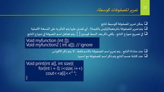 ‫كوسطاء‬ ‫املصفوفات‬‫تمرير‬
‫لتابع‬ ‫كوسيط‬‫املصفوفة‬‫تمرير‬‫يمكن‬
‫باملرجعية‬‫املصفوفة‬‫تمرير‬ ‫يتم‬(‫بالقيمة‬ ‫وليس‬)‫األصلية‬ ‫النسخة‬ ‫على‬ ‫به‬‫التأثر‬ ‫يتم‬‫عليها‬ ‫تعديل‬ ‫أي‬ ،
‫قوسين‬‫النمط‬ ‫بعد‬‫ذكر‬‫يكفي‬ ،‫التابع‬‫نموذج‬‫تصريح‬ ‫في‬[ ]‫التابع‬ ‫نموذج‬ ‫في‬‫املصوفة‬ ‫اسم‬ ‫تجاهل‬ ‫،يتم‬
Void myfunction (int []);
Void myfunction2 ( int a[]); // ignore
‫األقواس‬‫ذكر‬ ‫يتم‬ ‫ال‬ ،‫فقط‬ ‫باالسم‬‫املصفوفة‬ ‫اسم‬‫تمرير‬ ‫يتم‬ ، ‫التابع‬‫مناداة‬ ‫عند‬
‫اسمها‬ ‫مع‬‫املصفوفة‬ ‫اسم‬‫ذكر‬ ‫يتم‬ ‫التابع‬ ‫جسم‬ ‫كتابة‬ ‫عند‬
Void print(int a[], int size){
for(int i = 0; i<size; i++)
cout<<a[i]<<“ “;
}
23
 