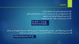 ‫مالحظات‬
‫بالذاكرة‬ ‫متتالية‬‫خانات‬‫تحجر‬‫املصفوفات‬‫تذكر‬
‫للتابع‬ ‫باالسم‬‫املصفوفة‬‫ر‬‫نمر‬ ‫لذلك‬ ،‫بها‬‫عنصر‬ ‫ل‬‫أو‬ ‫على‬ ‫يدل‬‫املصفوفة‬ ‫اسم‬
‫باملرجعية‬ ‫ر‬‫تمر‬‫فإنها‬ ‫لتابع‬‫املصفوفة‬‫تمرير‬ ‫عند‬
‫بالقيمة‬ ‫ر‬‫يمر‬ ‫فأنه‬ ،‫فقط‬ ‫واحد‬‫عنصر‬‫تمرير‬ ‫عند‬
Int a[3] = {1,2,4};
Myfunction(a[2]);
‫مكان‬ ‫أي‬‫من‬ ‫له‬‫ل‬‫الوصو‬‫يمكن‬‫عام‬ ‫كثابت‬ ‫عنه‬‫تصريح‬‫أو‬ ،‫كوسيط‬ ‫الحجم‬‫تمرير‬‫يمكن‬ ،‫لتابع‬ ‫مصفوفة‬‫تمرير‬ ‫عند‬
‫ثابت‬ ‫أنها‬ ‫على‬ ‫املصوفة‬‫تمرير‬ ‫عند‬const‫التابع‬‫جسم‬ ‫ضمن‬‫عليها‬ ‫تعديل‬ ‫أي‬‫إجراء‬ ‫يتم‬‫فال‬
Void print(const int []);
25
 