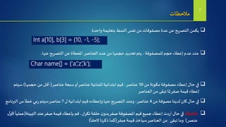 ‫واحدة‬‫بتعليمة‬‫النمط‬‫نفس‬ ‫من‬‫مصفوفات‬ ‫عدة‬ ‫عن‬‫التصريح‬‫يكمن‬
‫مالحظات‬ 7
Int a[10], b[3] = {10, -1, -5};
‫عنها‬‫التصريح‬ ‫عن‬ ‫املعطاة‬ ‫العناصر‬ ‫عدد‬ ‫من‬‫حجمها‬ ‫تحديد‬ ‫يتم‬ ،‫للمصفوفة‬ ‫حجم‬ ‫إعطاء‬‫عدم‬ ‫عند‬.
Char name[] = {‘a’,’z’,’k’};
‫مالحظة‬:‫التهيئة‬ ‫عند‬‫صفر‬‫قيمة‬ ‫بإعطاء‬ ‫قم‬ ،‫تكرار‬‫حلقة‬ ‫ن‬‫بدو‬‫صفر‬‫املصفوفة‬ ‫قيم‬‫جميع‬ ‫إعطاء‬ ‫دت‬‫ر‬‫أ‬‫حال‬ ‫في‬(‫ل‬‫ألو‬
ً
‫عمليا‬
‫عنصر‬)‫صفر‬ ‫قيمة‬ ‫سيأخذ‬‫العناصر‬ ‫من‬ ‫تبقى‬ ‫وما‬(
ً
‫الحقا‬‫ذكرنا‬‫كما‬)
‫من‬ ‫مكونة‬‫مصفوفة‬ ‫إعطاء‬‫حال‬ ‫في‬10‫عناصر‬ ‫سبعة‬‫أو‬‫عناصر‬ ‫لثمانية‬ ‫ابتدائية‬ ‫قيم‬ ،‫عناصر‬(‫حجمها‬ ‫من‬ ‫أقل‬)‫سيتم‬
‫العناصر‬ ‫من‬ ‫تبقى‬ ‫ملا‬‫صفر‬ ‫قيمة‬ ‫إعطاء‬
‫من‬ ‫مصوفة‬ ‫لدينا‬ ‫كان‬‫حال‬ ‫في‬4‫ل‬ ‫ابتدائية‬ ‫قيم‬ ‫وإعطاءه‬‫عنها‬‫التصريح‬ ‫وعند‬ ،‫عناصر‬7‫البرنام‬ ‫من‬ ‫خطأ‬ ‫مي‬‫ر‬ ‫سيتم‬‫عناصر‬‫ج‬
 