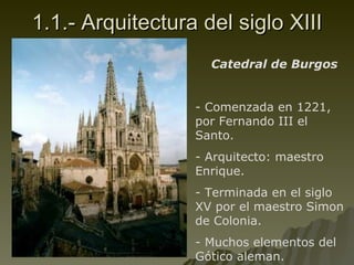 1.1.- Arquitectura del siglo XIII Catedral de Burgos Comenzada en 1221, por Fernando III el Santo. Arquitecto: maestro Enrique. Terminada en el siglo XV por el maestro  Simon de Colonia. Muchos elementos del Gótico aleman. 