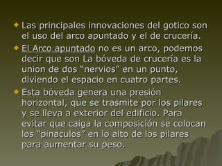 Las principales innovaciones del gotico son el uso del arco apuntado y el de crucería. El Arco apuntado  no es un arco, podemos decir que son La bóveda de crucería es la union de dos “nervios” en un punto, diviendo el espacio en cuatro partes. Esta bóveda genera una presión horizontal, que se trasmite por los pilares y se lleva a exterior del edificio. Para evitar que caiga la composición se colocan los “pinaculos” en lo alto de los pilares para aumentar su peso. 