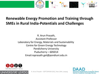 Renewable Energy Promotion and Training through
SMEs in Rural India-Potentials and Challenges

                       R. Arun Prasath,
                      Assistant Professor
      Laboratory for Energy, Materials and Sustainability
             Centre for Green Energy Technology
                    Pondicherry University
                     Puducherry – 605014
            Email:raprasath.get@pondiuni.edu.in




                                                                         1
                  R. Arun Prasath – SEPT20YEAR 2012, Nov 24th, Leipzig
 