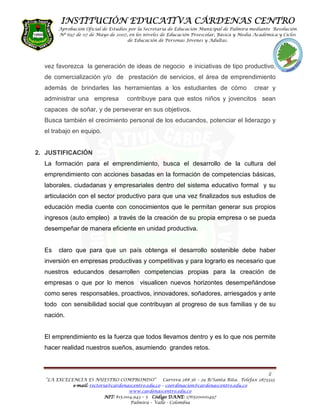 INSTITUCIÓN EDUCATIVA CÁRDENAS CENTRO
       Aprobación Oficial de Estudios por la Secretaria de Educación Municipal de Palmira mediante Resolución
       Nº 697 de 07 de Mayo de 2007, en los niveles de Educación Preescolar, Básica y Media Académica y Ciclos
                                     de Educación de Personas Jóvenes y Adultas.




  vez favorezca la generación de ideas de negocio e iniciativas de tipo productivo,
  de comercialización y/o de prestación de servicios, el área de emprendimiento
  además de brindarles las herramientas a los estudiantes de cómo                            crear y
  administrar una empresa            contribuye para que estos niños y jovencitos sean
  capaces de soñar, y de perseverar en sus objetivos.
  Busca también el crecimiento personal de los educandos, potenciar el liderazgo y
  el trabajo en equipo.


2. JUSTIFICACIÓN
  La formación para el emprendimiento, busca el desarrollo de la cultura del
  emprendimiento con acciones basadas en la formación de competencias básicas,
  laborales, ciudadanas y empresariales dentro del sistema educativo formal y su
  articulación con el sector productivo para que una vez finalizados sus estudios de
  educación media cuente con conocimientos que le permitan generar sus propios
  ingresos (auto empleo) a través de la creación de su propia empresa o se pueda
  desempeñar de manera eficiente en unidad productiva.


  Es   claro que para que un país obtenga el desarrollo sostenible debe haber
  inversión en empresas productivas y competitivas y para lograrlo es necesario que
  nuestros educandos desarrollen competencias propias para la creación de
  empresas o que por lo menos visualicen nuevos horizontes desempeñándose
  como seres responsables, proactivos, innovadores, soñadores, arriesgados y ante
  todo con sensibilidad social que contribuyan al progreso de sus familias y de su
  nación.


  El emprendimiento es la fuerza que todos llevamos dentro y es lo que nos permite
  hacer realidad nuestros sueños, asumiendo grandes retos.



                                                                                                   2
  “LA EXCELENCIA ES NUESTRO COMPROMISO”              Carrera 28# 36 – 29 B/Santa Rita. Telefax 2873333
            e-mail: rectoria@cardenascentro.edu.co – coordinacion@cardenascentro.edu.co
              mail:
                                      www.cardenascentro.edu.co
                           NIT: 815.004.943 – 5 Código DANE 176520000497
                                                       DANE:
                                      Palmira – Valle - Colombia
 