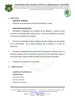 INSTITUCIÓN EDUCATIVA CÁRDENAS CENTRO
       Aprobación Oficial de Estudios por la Secretaria de Educación Municipal de Palmira mediante Resolución
       Nº 697 de 07 de Mayo de 2007, en los niveles de Educación Preescolar, Básica y Media Académica y Ciclos
                                     de Educación de Personas Jóvenes y Adultas.




3. OBJETIVOS
     OBJETIVO GENERAL
     Despertar en los estudiantes el espíritu empresarial y social


     OBJETIVOS ESPECÍFICOS
     Sensibilizar al estudiante en la práctica de sus deberes                   y derechos como
  personas y como estudiantes dado que son uno de los fundamentos necesarios
  al momento de constituir una empresa.


     Permitir que el estudiante haga un balance entre las ventajas y las desventajas
  de la conformación          de su propia empresa que le ayuden en la toma de
  decisiones.


     Sensibilizar al estudiante que la generación de empresas contribuye tanto a su
  desarrollo personal como al desarrollo socioeconómico de nuestro país gracias a
  que puede crear su propio puesto de trabajo y puede generar más empleo


     Fortalecer la vinculación con la sociedad


4. COMPETENCIAS


     LABORALES GENERALES
     PERSONALES
     Orientación ética
     Dominio personal
     Adaptación al cambio



                                                                                                   3
  “LA EXCELENCIA ES NUESTRO COMPROMISO”              Carrera 28# 36 – 29 B/Santa Rita. Telefax 2873333
            e-mail: rectoria@cardenascentro.edu.co – coordinacion@cardenascentro.edu.co
              mail:
                                      www.cardenascentro.edu.co
                           NIT: 815.004.943 – 5 Código DANE 176520000497
                                                       DANE:
                                      Palmira – Valle - Colombia
 