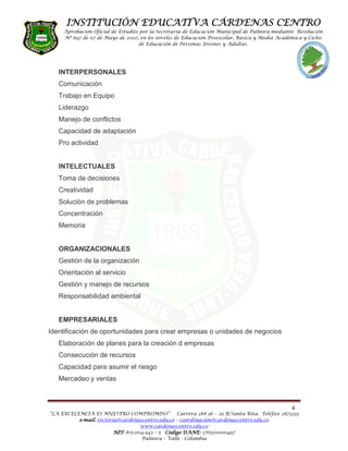 INSTITUCIÓN EDUCATIVA CÁRDENAS CENTRO
     Aprobación Oficial de Estudios por la Secretaria de Educación Municipal de Palmira mediante Resolución
     Nº 697 de 07 de Mayo de 2007, en los niveles de Educación Preescolar, Básica y Media Académica y Ciclos
                                   de Educación de Personas Jóvenes y Adultas.




   INTERPERSONALES
   Comunicación
   Trabajo en Equipo
   Liderazgo
   Manejo de conflictos
   Capacidad de adaptación
   Pro actividad


   INTELECTUALES
   Toma de decisiones
   Creatividad
   Solución de problemas
   Concentración
   Memoria


   ORGANIZACIONALES
   Gestión de la organización
   Orientación al servicio
   Gestión y manejo de recursos
   Responsabilidad ambiental


   EMPRESARIALES
Identificación de oportunidades para crear empresas o unidades de negocios
   Elaboración de planes para la creación d empresas
   Consecución de recursos
   Capacidad para asumir el riesgo
   Mercadeo y ventas



                                                                                                4
“LA EXCELENCIA ES NUESTRO COMPROMISO”              Carrera 28# 36 – 29 B/Santa Rita. Telefax 2873333
          e-mail: rectoria@cardenascentro.edu.co – coordinacion@cardenascentro.edu.co
            mail:
                                    www.cardenascentro.edu.co
                         NIT: 815.004.943 – 5 Código DANE 176520000497
                                                     DANE:
                                    Palmira – Valle - Colombia
 