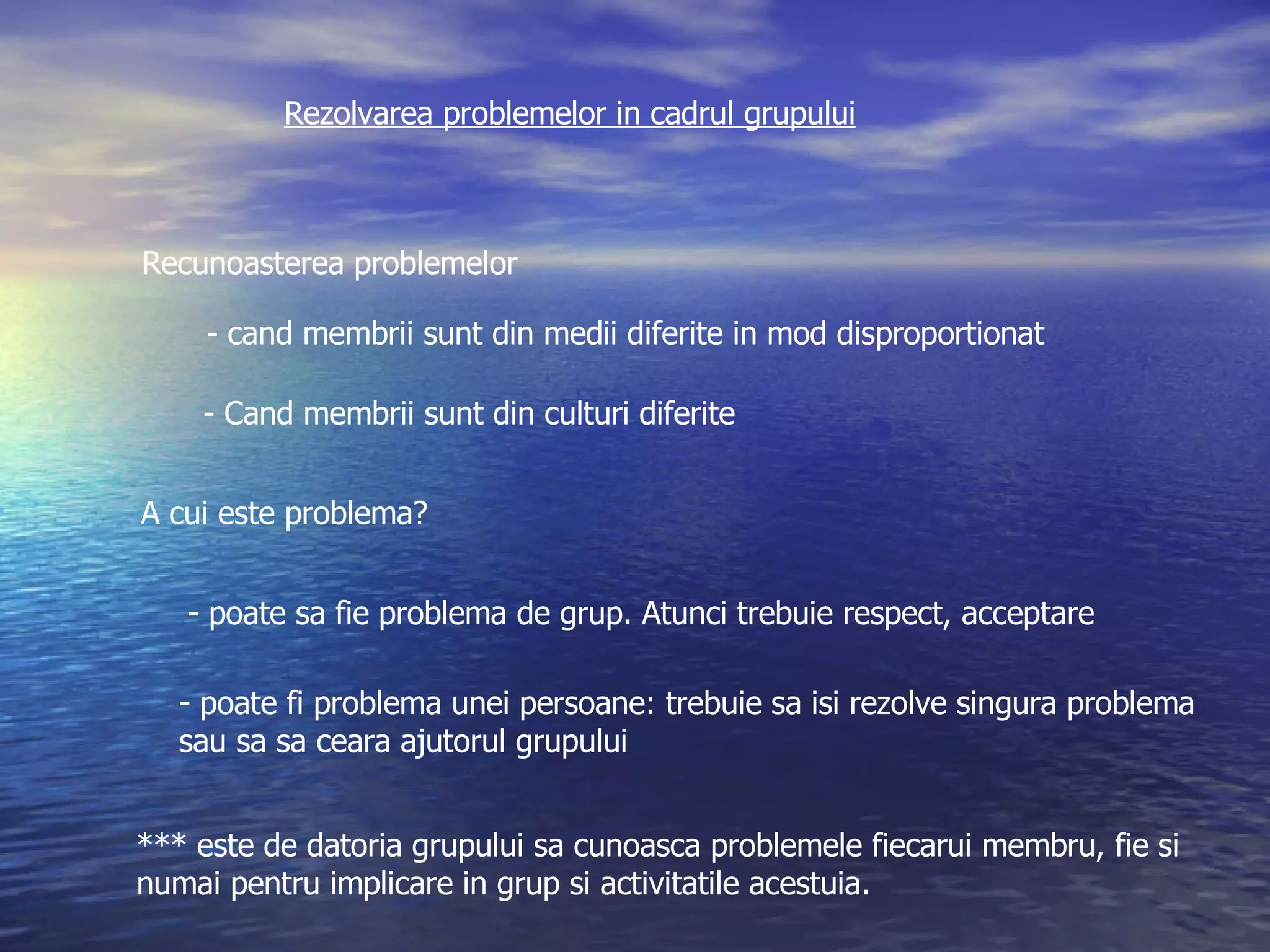 Rezolvarea problemelor in cadrul grupului Recunoasterea problemelor - cand membrii sunt din medii diferite in mod disproportionat - Cand membrii sunt din culturi diferite A cui este problema? - poate sa fie problema de grup. Atunci trebuie respect, acceptare poate fi problema unei persoane: trebuie sa isi rezolve singura problema sau sa sa ceara ajutorul grupului *** este de datoria grupului sa cunoasca problemele fiecarui membru, fie si  numai pentru implicare in grup si activitatile acestuia. 