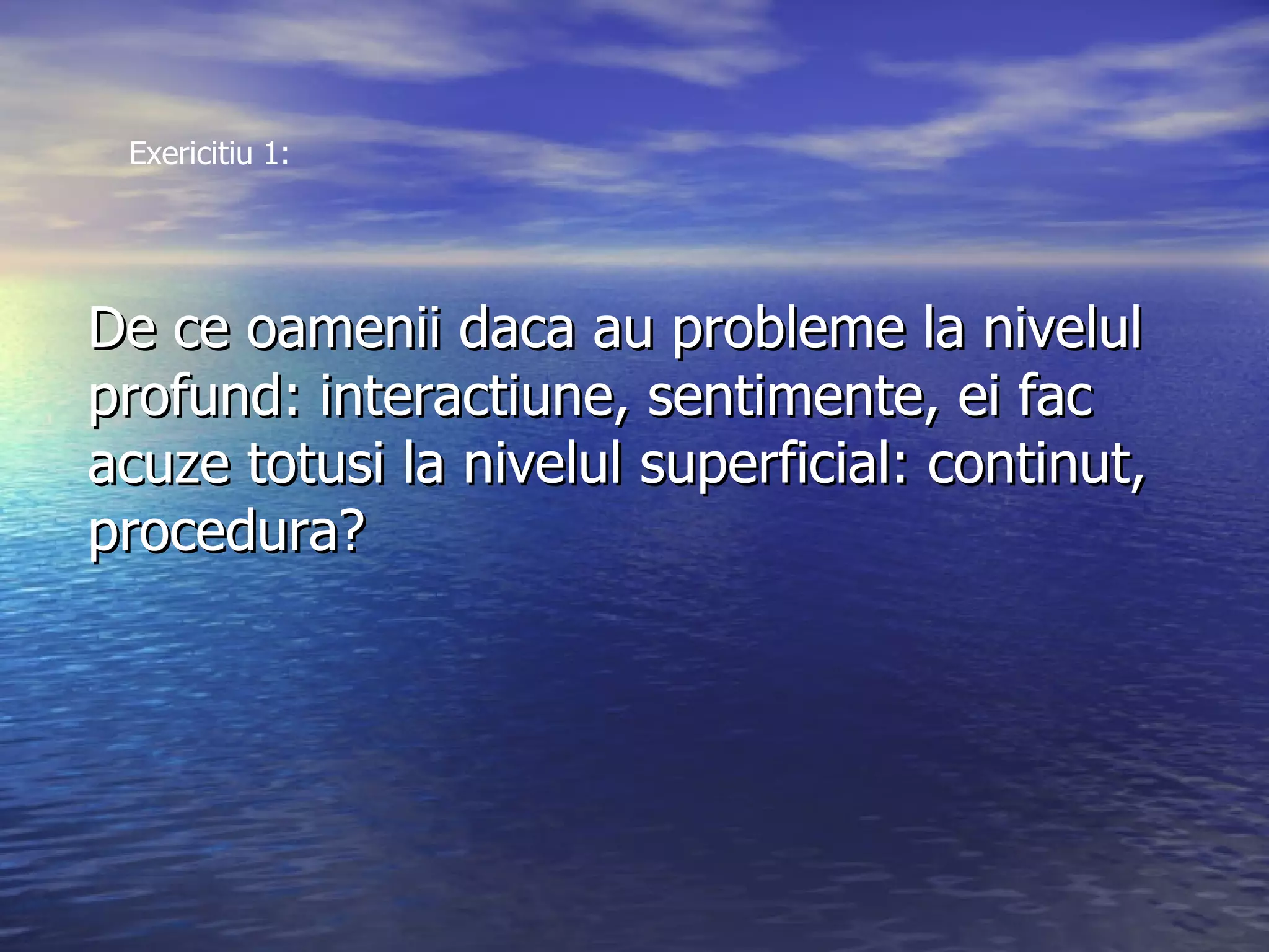 De ce oamenii daca au probleme la nivelul  profund: interactiune, sentimente, ei fac  acuze totusi la nivelul superficial: continut, procedura? Exericitiu 1: 