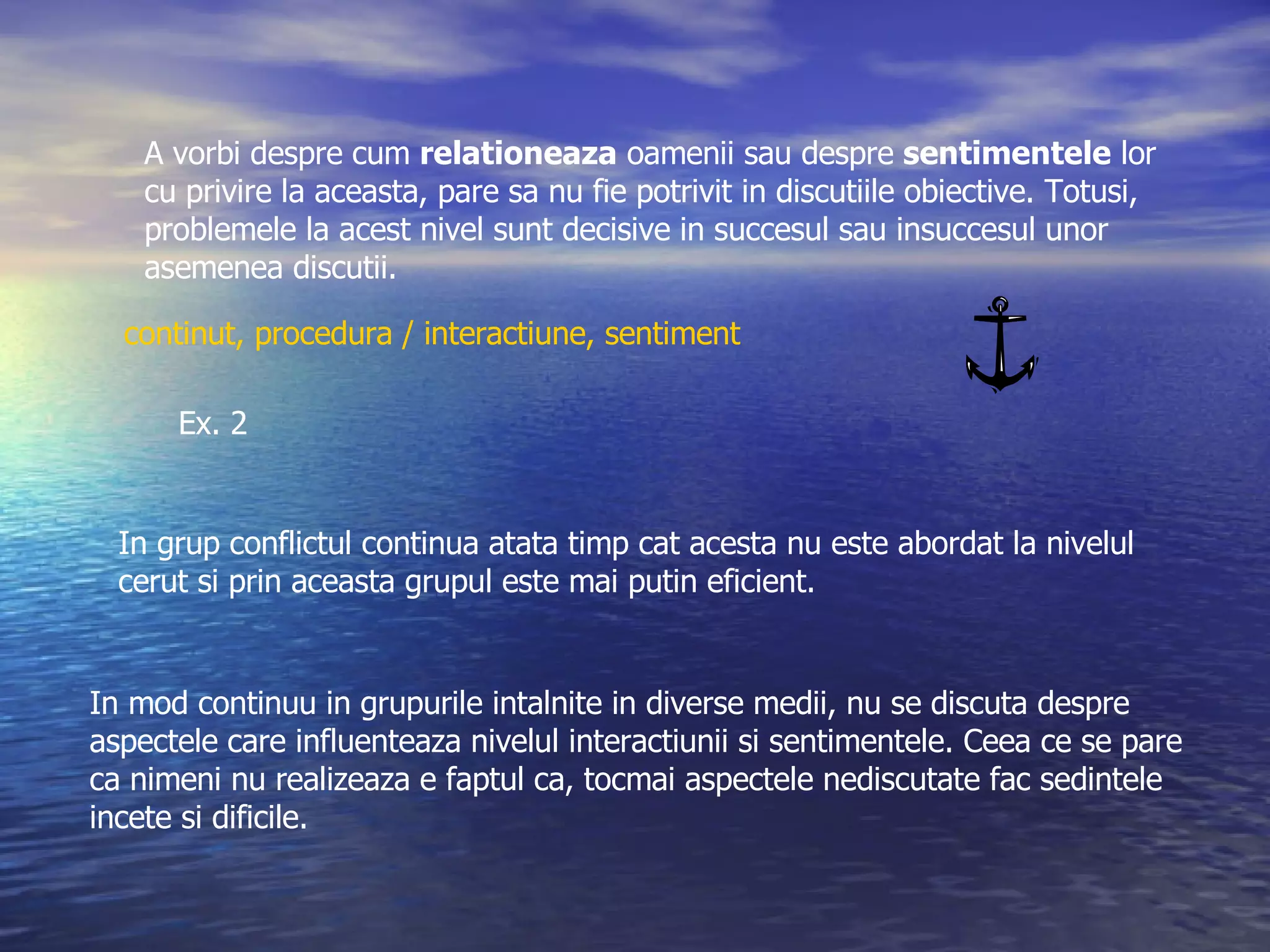 A vorbi despre cum  relationeaza  oamenii sau despre  sentimentele  lor cu privire la aceasta, pare sa nu fie potrivit in discutiile obiective. Totusi,  problemele la acest nivel sunt decisive in succesul sau insuccesul unor  asemenea discutii. In grup conflictul continua atata timp cat acesta nu este abordat la nivelul  cerut si prin aceasta grupul este mai putin eficient. In mod continuu in grupurile intalnite in diverse medii, nu se discuta despre aspectele care influenteaza nivelul interactiunii si sentimentele. Ceea ce se pare  ca nimeni nu realizeaza e faptul ca, tocmai aspectele nediscutate fac sedintele  incete si dificile. Ex. 2 continut, procedura / interactiune, sentiment 