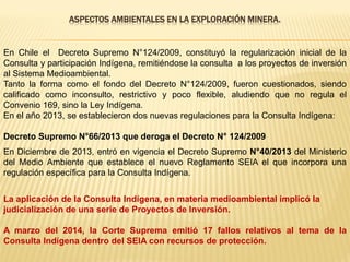 ASPECTOS AMBIENTALES EN LA EXPLORACIÓN MINERA.
En Chile el Decreto Supremo N°124/2009, constituyó la regularización inicial de la
Consulta y participación Indígena, remitiéndose la consulta a los proyectos de inversión
al Sistema Medioambiental.
Tanto la forma como el fondo del Decreto N°124/2009, fueron cuestionados, siendo
calificado como inconsulto, restrictivo y poco flexible, aludiendo que no regula el
Convenio 169, sino la Ley Indígena.
En el año 2013, se establecieron dos nuevas regulaciones para la Consulta Indígena:
Decreto Supremo N°66/2013 que deroga el Decreto N° 124/2009
En Diciembre de 2013, entró en vigencia el Decreto Supremo N°40/2013 del Ministerio
del Medio Ambiente que establece el nuevo Reglamento SEIA el que incorpora una
regulación específica para la Consulta Indígena.
La aplicación de la Consulta Indígena, en materia medioambiental implicó la
judicialización de una serie de Proyectos de Inversión.
A marzo del 2014, la Corte Suprema emitió 17 fallos relativos al tema de la
Consulta Indígena dentro del SEIA con recursos de protección.
 