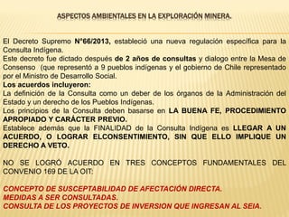 ASPECTOS AMBIENTALES EN LA EXPLORACIÓN MINERA.
El Decreto Supremo N°66/2013, estableció una nueva regulación específica para la
Consulta Indígena.
Este decreto fue dictado después de 2 años de consultas y dialogo entre la Mesa de
Consenso (que representó a 9 pueblos indígenas y el gobierno de Chile representado
por el Ministro de Desarrollo Social.
Los acuerdos incluyeron:
La definición de la Consulta como un deber de los órganos de la Administración del
Estado y un derecho de los Pueblos Indígenas.
Los principios de la Consulta deben basarse en LA BUENA FE, PROCEDIMIENTO
APROPIADO Y CARÁCTER PREVIO.
Establece además que la FINALIDAD de la Consulta Indígena es LLEGAR A UN
ACUERDO, O LOGRAR ELCONSENTIMIENTO, SIN QUE ELLO IMPLIQUE UN
DERECHO A VETO.
NO SE LOGRÓ ACUERDO EN TRES CONCEPTOS FUNDAMENTALES DEL
CONVENIO 169 DE LA OIT:
CONCEPTO DE SUSCEPTABILIDAD DE AFECTACIÓN DIRECTA.
MEDIDAS A SER CONSULTADAS.
CONSULTA DE LOS PROYECTOS DE INVERSION QUE INGRESAN AL SEIA.
 