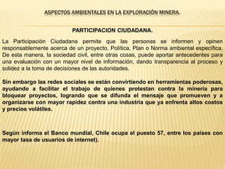 ASPECTOS AMBIENTALES EN LA EXPLORACIÓN MINERA.
PARTICIPACION CIUDADANA.
La Participación Ciudadana permite que las personas se informen y opinen
responsablemente acerca de un proyecto, Política, Plan o Norma ambiental específica.
De esta manera, la sociedad civil, entre otras cosas, puede aportar antecedentes para
una evaluación con un mayor nivel de información, dando transparencia al proceso y
solidez a la toma de decisiones de las autoridades.
Sin embargo las redes sociales se están convirtiendo en herramientas poderosas,
ayudando a facilitar el trabajo de quienes protestan contra la minería para
bloquear proyectos, logrando que se difunda el mensaje que promueven y a
organizarse con mayor rapidez contra una industria que ya enfrenta altos costos
y precios volátiles.
Según informa el Banco mundial, Chile ocupa el puesto 57, entre los países con
mayor tasa de usuarios de internet).
 