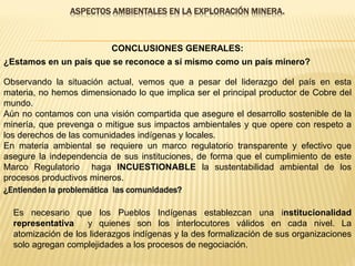 ASPECTOS AMBIENTALES EN LA EXPLORACIÓN MINERA.
Observando la situación actual, vemos que a pesar del liderazgo del país en esta
materia, no hemos dimensionado lo que implica ser el principal productor de Cobre del
mundo.
Aún no contamos con una visión compartida que asegure el desarrollo sostenible de la
minería, que prevenga o mitigue sus impactos ambientales y que opere con respeto a
los derechos de las comunidades indígenas y locales.
En materia ambiental se requiere un marco regulatorio transparente y efectivo que
asegure la independencia de sus instituciones, de forma que el cumplimiento de este
Marco Regulatorio haga INCUESTIONABLE la sustentabilidad ambiental de los
procesos productivos mineros.
¿Estamos en un país que se reconoce a sí mismo como un país minero?
Es necesario que los Pueblos Indígenas establezcan una institucionalidad
representativa y quienes son los interlocutores válidos en cada nivel. La
atomización de los liderazgos indígenas y la des formalización de sus organizaciones
solo agregan complejidades a los procesos de negociación.
¿Entienden la problemática las comunidades?
CONCLUSIONES GENERALES:
 