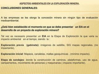 ASPECTOS AMBIENTALES EN LA EXPLORACIÓN MINERA.
CONCLUSIONES GENERALES:
A las empresas se les otorga la concesión minera sin ningún tipo de evaluación
medioambiental.
¿Está bien establecido el momento en que se debe presentar un EIA en el
desarrollo de un proyecto de exploración minera?
Tal vez es necesario presentar un EIA en la Etapa de Exploración la que varia su
impacto ambiental en el tiempo, siendo la :
Exploración previa (gabinete): imágenes de satélite, SIG mapas regionales. (no
impactante),
Exploración inicial: Mapeos, canaletas, mallas geoquímicas . (mínimo impacto).
Etapa de sondajes: donde la construcción de caminos, plataformas, uso de agua,
campamentos, movimiento de personas y maquinarias ( impacto importante).
 