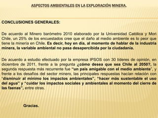 ASPECTOS AMBIENTALES EN LA EXPLORACIÓN MINERA.
CONCLUSIONES GENERALES:
De acuerdo al Minero barómetro 2010 elaborado por la Universidad Católica y Mori
Chile, un 25% de los encuestados cree que el daño al medio ambiente es lo peor que
tiene la minería en Chile. Es decir, hoy en día, al momento de hablar de la industria
minera, la variable ambiental no pasa desapercibida por la ciudadanía.
De acuerdo a estudio efectuado por la empresa IPSOS con 30 líderes de opinión, en
diciembre de 2011, frente a la pregunta ¿cómo desea que sea Chile al 2050?, la
segunda respuesta más recurrente fue “un país amigable con el medio ambiente”, y
frente a los desafíos del sector minero, las principales respuestas hacían relación con
“disminuir al mínimo los impactos ambientales”, “hacer más sustentable el uso
del agua” y “cuidar los impactos sociales y ambientales al momento del cierre de
las faenas”, entre otras.
Gracias.
 