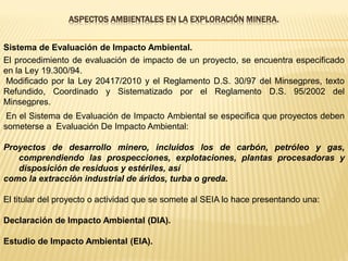 ASPECTOS AMBIENTALES EN LA EXPLORACIÓN MINERA.
El procedimiento de evaluación de impacto de un proyecto, se encuentra especificado
en la Ley 19.300/94.
Modificado por la Ley 20417/2010 y el Reglamento D.S. 30/97 del Minsegpres, texto
Refundido, Coordinado y Sistematizado por el Reglamento D.S. 95/2002 del
Minsegpres.
En el Sistema de Evaluación de Impacto Ambiental se especifica que proyectos deben
someterse a Evaluación De Impacto Ambiental:
Proyectos de desarrollo minero, incluidos los de carbón, petróleo y gas,
comprendiendo las prospecciones, explotaciones, plantas procesadoras y
disposición de residuos y estériles, así
como la extracción industrial de áridos, turba o greda.
El titular del proyecto o actividad que se somete al SEIA lo hace presentando una:
Declaración de Impacto Ambiental (DIA).
Estudio de Impacto Ambiental (EIA).
Sistema de Evaluación de Impacto Ambiental.
 