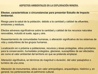 ASPECTOS AMBIENTALES EN LA EXPLORACIÓN MINERA.
Efectos ,características o circunstancias para presentar Estudio de Impacto
Ambiental.
Riesgo para la salud de la población, debido a la cantidad y calidad de efluentes,
emisiones y residuos.
Efectos adversos significativos sobre la cantidad y calidad de los recursos naturales
renovables, incluido el suelo, agua y aire.
Reasentamiento de comunidades humanas, o alteración significativa de los sistemas de
vida y costumbres de los grupos humanos.
Localización en o próxima a poblaciones, recursos y áreas protegidas, sitios prioritarios
para la conservación, humedales protegidos, glaciares, susceptibles de ser afectados,
así como el valor ambiental del territorio en que se pretende emplazar.
Alteración significativa, en términos de magnitud o duración, del valor paisajístico o
turístico de una zona.
Alteración de monumentos, sitios con valor antropológico, arqueológico, histórico y, en
general, los pertenecientes al patrimonio cultural.
 