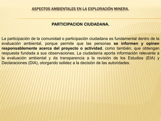 ASPECTOS AMBIENTALES EN LA EXPLORACIÓN MINERA.
PARTICIPACION CIUDADANA.
La participación de la comunidad o participación ciudadana es fundamental dentro de la
evaluación ambiental, porque permite que las personas se informen y opinen
responsablemente acerca del proyecto o actividad, como también, que obtengan
respuesta fundada a sus observaciones. La ciudadanía aporta información relevante a
la evaluación ambiental y da transparencia a la revisión de los Estudios (EIA) y
Declaraciones (DIA), otorgando solidez a la decisión de las autoridades.
 