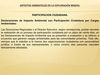 ASPECTOS AMBIENTALES EN LA EXPLORACIÓN MINERA.
PARTICIPACION CIUDADANA.
Declaraciones de Impacto Ambiental con Participación Ciudadana por Cargas
Ambientales:
Las Direcciones Regionales o el Director Ejecutivo, según corresponda, podrán decretar
la realización de un proceso de participación ciudadana por un plazo de veinte días, en
las Declaraciones de Impacto Ambiental que se presenten a evaluación y se refieran a
proyectos que generen cargas ambientales para las comunidades próximas. Todo ello,
siempre que lo soliciten a lo menos dos organizaciones ciudadanas con personalidad
jurídica, a través de sus representantes, o como mínimo diez personas naturales
directamente afectadas.
 