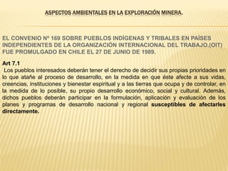 ASPECTOS AMBIENTALES EN LA EXPLORACIÓN MINERA.
EL CONVENIO Nº 169 SOBRE PUEBLOS INDÍGENAS Y TRIBALES EN PAÍSES
INDEPENDIENTES DE LA ORGANIZACIÓN INTERNACIONAL DEL TRABAJO.(OIT)
FUE PROMULGADO EN CHILE EL 27 DE JUNIO DE 1989.
Art 7.1
Los pueblos interesados deberán tener el derecho de decidir sus propias prioridades en
lo que atañe al proceso de desarrollo, en la medida en que éste afecte a sus vidas,
creencias, instituciones y bienestar espiritual y a las tierras que ocupa y de controlar, en
la medida de lo posible, su propio desarrollo económico, social y cultural. Además,
dichos pueblos deberán participar en la formulación, aplicación y evaluación de los
planes y programas de desarrollo nacional y regional susceptibles de afectarles
directamente.
 