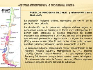 ASPECTOS AMBIENTALES EN LA EXPLORACIÓN MINERA.
PUEBLOS INDIGENAS EN CHILE. ( Información Censo
2002 –INE)
La población indígena chilena, representa un 4,6 % de la
población total del país.
La distribución de la población indígena chilena según su
pertenencia étnica se distribuye en forma muy heterogénea. En
primer lugar, sobresale la elevada proporción del pueblo
mapuche, que corresponde a un 87,3% del total de la población
que contestó pertenecía a alguna etnia. Le siguen los aymara
(7%) y los atacameño (3%). El resto de las etnias (colla, rapanui,
quechua, yámana y alacalufe), suman en conjunto un 2,7%.
La población indígena, presenta una mayor concentración en las
regiones Novena (29,5%), Metropolitana (27,7%), Décima
(14,7%), Octava (7,8%) y Primera (7,1%). Las regiones Cuarta,
Tercera y Séptima son las que tienen menos presencia indígena.
El pueblo mapuche entre la Octava, Novena y Décima regiones
suman en conjunto el 52% del total de indígenas.
 