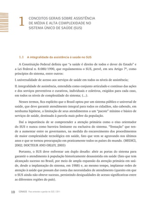 10 CONASS Para entender a gestão do SUS / 2011
1 CONCEITOS GERAIS SOBRE ASSISTÊNCIA
DE MÉDIA E ALTA COMPLEXIDADE NO
SISTEMA ÚNICO DE SAÚDE (SUS)
1.1 A integralidade da assistência à saúde no SUS
A Constituição Federal definiu que “a saúde é direito de todos e dever do Estado” e
a Lei Federal n. 8.080/1990, que regulamentou o SUS, prevê, em seu Artigo 7º, como
princípios do sistema, entre outros:
I.universalidade de acesso aos serviços de saúde em todos os níveis de assistência;
II.integralidade de assistência, entendida como conjunto articulado e contínuo das ações
e dos serviços preventivos e curativos, individuais e coletivos, exigidos para cada caso,
em todos os níveis de complexidade do sistema; (...).
Nesses termos, fica explícito que o Brasil optou por um sistema público e universal de
saúde, que deve garantir atendimento integral para todos os cidadãos, não cabendo, em
nenhuma hipótese, a limitação de seus atendimentos a um “pacote” mínimo e básico de
serviços de saúde, destinado à parcela mais pobre da população.
Daí a importância de se compreender a atenção primária como o eixo orientador
do SUS e nunca como barreira limitante ou exclusiva do sistema. “Tentação” que ten-
de a aumentar entre os governantes, na medida do encarecimento dos procedimentos
de maior complexidade tecnológica em saúde, fato que vem se agravando nos últimos
anos e que se tornou preocupação em praticamente todos os países do mundo. (MEDICI,
2002; DOCTEUR AND OXLEY, 2003)
Portanto, o SUS deve enfrentar um duplo desafio: abrir as portas do sistema para
garantir o atendimento à população historicamente desassistida em saúde (fato que tem
alcançado sucesso no Brasil, por meio de ampla expansão da atenção primária em saú-
de, desde a implantação do sistema, em 1988) e, ao mesmo tempo, implantar redes de
atenção à saúde que possam dar conta das necessidades de atendimento (quesito em que
o SUS ainda não obteve sucesso, persistindo desigualdades de acesso significativas entre
as diferentes regiões do país).
 