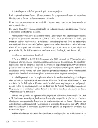 100 CONASS Para entender a gestão do SUS / 2011
A referida portaria define que terão prioridade os projetos:
I. de regionalização do Samu 192 com proposta de agrupamento de centrais municipais
já existentes, a fim de configurar centrais regionais;
II. de centrais municipais ou regionais já existentes, com proposta de incorporação de
novos municípios; e
III. novos, de caráter regional, otimizando em todas as situações a utilização de recursos
e ampliando a cobertura e o acesso.
Além dessa portaria que claramente define a priorização pela organização de Samu
regional foi publicada a Portaria GM/MS n. 2.971, de 8 de dezembro de 2008, que
institui o veículo motocicleta – motolância – como integrante da frota de intervenção
do Serviço de Atendimento Móvel de Urgência em toda a rede Samu 192 e define cri-
térios técnicos para sua utilização e estabelece que as motolâncias sejam adquiridas
pelo Ministério da Saúde e cedidas mediante termo de doação, aos Samu 192.
Atendimento pré-hospitalar fixo (Upa)
A Portaria GM/MS n. 2.922, de 2 de dezembro de 2008, pactuada na CIt, estabelece dire-
trizes para o fortalecimento e implementação do componente de organização de redes locor-
regionais de atenção integral às urgências e a prioridade de pactuação para 2009 de diretrizes
para financiamento da atenção à urgência e emergência em ambiente hospitalar do SUS e suas
unidades de pronto-socorro, bem como diretrizes para financiamento de ações voltadas para a
organização da rede de atenção à urgência e emergência nos pequenos municípios.
A referida portaria trata da Implementação de redes de Atenção Integral às Urgên-
cias, através da implantação/adequação de Unidades de Pronto Atendimento – UPAs
– e Salas de Estabilização – SE – em locais/unidades estratégicas para a configuração
dessas redes, em conformidade com as diretrizes da Política Nacional de Atenção às
Urgências, em municípios/regiões de todo o território brasileiro vinculados ao Samu
192 implantado e habilitado.
Definiu que poderão ser apresentados projetos de adequação/implantação de UPAs
e SE destinados à configuração de redes de atenção integral às urgências em concomi-
tância com a apresentação de projetos de implantação de novos Samu 192, desde que
estes tenham caráter regional. Nesses casos, a avaliação dos projetos das UPAs e SE só
será realizada após a apreciação e aprovação do projeto de implantação do Samu 192
na referida região.
Seriam destinados recursos de capital para a adequação dos equipamentos de
 