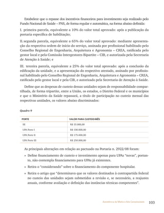 103Assistência de Média e Alta Complexidade
Estabelece que o repasse dos incentivos financeiros para investimento seja realizado pelo
Fundo Nacional de Saúde – FNS, de forma regular e automática, na forma abaixo definida:
I. primeira parcela, equivalente a 10% do valor total aprovado: após a publicação da
portaria específica de habilitação;
II.segunda parcela, equivalente a 65% do valor total aprovado: mediante apresenta-
ção da respectiva ordem de início do serviço, assinada por profissional habilitado pelo
Conselho regional de Engenharia, Arquitetura e Agronomia – CrEA, ratificada pelo
gestor local e pela Comissão Intergestores Bipartite – CIB, e autorizada pela Secretaria
de Atenção à Saúde; e
III. terceira parcela, equivalente a 25% do valor total aprovado: após a conclusão da
edificação da unidade, e a apresentação do respectivo atestado, assinado por profissio-
nal habilitado pelo Conselho regional de Engenharia, Arquitetura e Agronomia – CrEA,
ratificado pelo gestor local e pela CIB, e autorizado pela Secretaria de Atenção à Saúde.
Define que as despesas de custeio dessas unidades sejam de responsabilidade compar-
tilhada, de forma tripartite, entre a União, os estados, o Distrito Federal e os municípios
e que o Ministério da Saúde repassará, a título de participação no custeio mensal das
respectivas unidades, os valores abaixo discriminados:
Quadro 9
PORTE VAlOR PARA CUSTEIO/MÊS
SE r$ 35.000,00
UPA Porte I r$ 100.000,00
UPA Porte II r$ 175.000,00
UPA Porte III r$ 250.000,00
As principais alterações em relação ao pactuado na Portaria n. 2922/08 foram:
» Define financiamento de custeio e investimento apenas para UPAs “novas”, portan-
to, não contempla financiamento para UPAs já existentes.
» retira o “considerando” sobre o financiamento do componente hospitalar.
» retira o artigo que “determinava que os valores destinados à contrapartida federal
no custeio das unidades sejam submetidos a revisão e, se necessário, a reajustes
anuais, conforme avaliação e definição das instâncias técnicas competentes”.
 