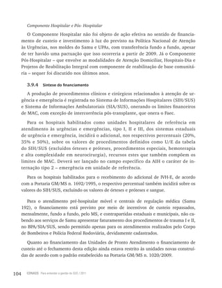 104 CONASS Para entender a gestão do SUS / 2011
Componente Hospitalar e Pós- Hospitalar
O Componente Hospitalar não foi objeto de ação efetiva no sentido de financia-
mento de custeio e investimento à luz do previsto na Política Nacional de Atenção
às Urgências, nos moldes do Samu e UPAs, com transferência fundo a fundo, apesar
de ter havido uma pactuação que isso ocorreria a partir de 2009. Já o Componente
Pós-Hospitalar – que envolve as modalidades de Atenção Domiciliar, Hospitais-Dia e
Projetos de reabilitação Integral com componente de reabilitação de base comunitá-
ria – sequer foi discutido nos últimos anos.
3.9.4 Síntese do financiamento
A produção de procedimentos clínicos e cirúrgicos relacionados à atenção de ur-
gência e emergência é registrada no Sistema de Informações Hospitalares (SIH/SUS)
e Sistema de Informações Ambulatoriais (SIA/SUS), onerando os limites financeiros
de MAC, com exceção de intercorrência pós-transplante, que onera o Faec.
Para os hospitais habilitados como unidades hospitalares de referência em
atendimento às urgências e emergências, tipo I, II e III, dos sistemas estaduais
de urgência e emergência, incidirá o adicional, nos respectivos percentuais (20%,
35% e 50%), sobre os valores de procedimentos definidos como U/E da tabela
do SIH/SUS (excluídos órteses e próteses, procedimentos especiais, hemoterapia
e alta complexidade em neurocirurgia), recursos estes que também compõem os
limites de MAC. Deverá ser lançado no campo específico da AIH o caráter de in-
ternação tipo 2 – emergência em unidade de referência.
Para os hospitais habilitados para o recebimento do adicional de IvH-E, de acordo
com a Portaria GM/MS n. 1692/1995, o respectivo percentual também incidirá sobre os
valores do SIH/SUS, excluindo os valores de órteses e próteses e sangue.
Para o atendimento pré-hospitalar móvel e centrais de regulação médica (Samu
192), o financiamento está previsto por meio de incentivos de custeio repassados,
mensalmente, fundo a fundo, pelo MS, e contrapartidas estaduais e municipais, não ca-
bendo aos serviços de Samu apresentar faturamento dos procedimentos de trauma I e II,
no BPA/SIA/SUS, sendo permitido apenas para os atendimentos realizados pelo Corpo
de Bombeiros e Polícia Federal rodoviária, devidamente cadastrados.
Quanto ao financiamento das Unidades de Pronto Atendimento o financiamento de
custeio até o fechamento desta edição ainda estava restrito às unidades novas construí-
das de acordo com o padrão estabelecido na Portaria GM/MS n. 1020/2009.
 