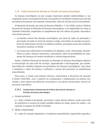 105Assistência de Média e Alta Complexidade
3.10 Política Nacional de Atenção ao Portador de Doença Neurológica
As doenças neurológicas no país ocupam importante posição epidemiológica, e sua
magnitude social e consequências levam a um quadro de morbidade composto por elevada
prevalência de pessoas com sequelas relacionadas, além de elevada taxa de mortalidade.
O Ministério da Saúde, por meio da Portaria GM/MS n. 1.161/2005, institui a Política
Nacional de Atenção ao Portador de Doenças Neurológicas, a ser implantada em todas as
Unidades Federadas, respeitadas as competências das três esferas de gestão, buscando a
intervenção precoce:
» na história natural das doenças neurológicas, por meio de ações de promoção e
prevenção em todos os níveis de atenção à saúde, com ênfase na atenção aos porta-
dores de hipertensão arterial e de diabetes mellitus, principais causas dos acidentes
vasculares cerebrais no Brasil;
» nas causas que influenciam na incidência de epilepsia, como: desnutrição, desassis-
tência ao parto, doenças infecciosas e parasitárias, além da possibilidade de trata-
mento das doenças de caráter hereditário e crônico-degenerativas.
Assim, a Política Nacional de Atenção ao Portador de Doença Neurológica objetiva
a estruturação de uma rede de serviços, regionalizada e hierarquizada, que estabe-
leça linhas de cuidados integrais aos portadores de doenças neurológicas, com vistas
a minimizar o dano da doença e melhorar o acesso dos pacientes ao atendimento
especializado.
Para tanto, é criada uma Câmara técnica, subordinada à Secretaria de Atenção
à Saúde (SAS/MS), com o objetivo de acompanhar a implantação da política ins-
tituída e para adotar providências necessárias à sua plena estruturação, através de
portarias específicas.
3.10.1 Componentes fundamentais da Política Nacional de Atenção ao
Portador de Doença Neurológica
a. Atenção primária:
a.1 ações voltadas à promoção, prevenção e ações clínicas básicas, tendo como rede
de assistência os centros de saúde/unidades básicas de saúde, postos de saúde e, em
especial, as equipes de Saúde da Família.
b. Média complexidade:
b.1 ações de atenção diagnóstica e terapêutica especializada, organizadas segundo o
 
