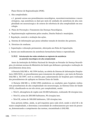 106 CONASS Para entender a gestão do SUS / 2011
Plano Diretor de regionalização (PDr).
c. Alta complexidade:
c.1 garantir acesso aos procedimentos neurológicos, neurointervencionistas e neuro-
cirúrgicos, cuja assistência se dará por meio de unidades de assistência de alta com-
plexidade em neurocirurgia e de centros de referência de alta complexidade em neu-
rologia.
d. Plano de Prevenção e Tratamento das Doenças Neurológicas.
e. regulamentação suplementar pelos estados, Distrito Federal e municípios.
f. regulação, controle e avaliação das ações.
g. Sistema de informações que possa subsidiar tomada de decisões dos gestores.
h. Diretrizes de condutas.
i. Capacitação e educação permanente, alicerçada aos Polos de Capacitação.
j. Acesso aos medicamentos da assistência farmacêutica básica e especializada.
3.10.2 Estruturação das redes estaduais ou regionais de assistência
ao paciente neurológico em alta complexidade
Antes da instituição da Política Nacional de Atenção ao Portador de Doença Neuroló-
gica, já existiam normas do Ministério da Saúde que definiam a prestação e realização de
procedimentos dessa área.
A Portaria SAS/MS n. 46/1994 incluiu, na tabela do Sistema de Informações Hospita-
lares (SIH/SUS), os procedimentos para tratamento da epilepsia e, por meio da Portaria
SAS/MS n. 50/1997, revê os critérios para cadastramento de hospitais para realização
dos procedimentos de epilepsia no Sistema Único de Saúde.
A Portaria GM/MS n. 2.920/1998 estabeleceu as condições para hospitais realiza-
rem procedimentos de alta complexidade em neurocirurgia, no Sistema Único de Saúde
(SUS), classificando-os em três níveis, por complexidade, sendo:
» Nível I, abrangência de região com 50.000 habitantes, realizando 48 cirurgias/ano.
» Nível II, acima de 200.000 habitantes, 96 cirurgias/ano.
» Nível III, acima de 500.000 habitantes, 120 cirurgias/ano.
Essa portaria define, ainda, os pré-requisitos para cada nível, sendo o nível III o de
maior complexidade, e determina a necessidade de credenciamento por meio de proces-
so, demonstrando o cumprimento das normas, encaminhado à SAS/MS.
 