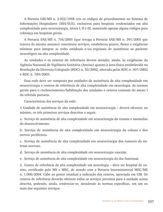 107Assistência de Média e Alta Complexidade
A Portaria GM/MS n. 2.922/1998 cria os códigos de procedimentos no Sistema de
Informações Hospitalares (SIH/SUS), exclusivos para hospitais credenciados em alta
complexidade para neurocirurgia, níveis I, II e III, mantendo apenas alguns códigos para
cobrança em hospitais gerais.
A Portaria SAS/MS n. 756/2005 (que revoga a Portaria SAS/MS n. 391/2005 que
tratava do mesmo assunto) conceituou serviços, estabeleceu prazos, fluxos e exigências
mínimas para integrar as redes estaduais e/ou regionais de assistência ao paciente
neurológico na alta complexidade.
As unidades e os centros de referência devem atender, ainda, às exigências da
Agência Nacional de vigilância Sanitária (Anvisa) quanto à área física estabelecida na
resolução da Diretoria Colegiada (rDC) n. 50/2002, alterada pelas rDC n. 307/2002
e rDC n. 189/2003.
Essa rede deve ser composta por unidades de assistência de alta complexidade em
neurocirurgia e centros de referência de alta complexidade em neurologia. As normas
gerais para o credenciamento/habilitação das unidades e centros constam do anexo I
da referida portaria.
Características dos serviços da rede:
1.Unidade de assistência de alta complexidade em neurocirurgia – deverá oferecer, no
mínimo, os três primeiros serviços descritos a seguir.
a. Serviço de assistência de alta complexidade em neurocirurgia do trauma e anomalias
do desenvolvimento.
b. Serviço de assistência de alta complexidade em neurocirurgia da coluna e dos
nervos periféricos.
c. Serviço de assistência de alta complexidade em neurocirurgia dos tumores do sis-
tema nervoso.
d. Serviço de assistência de alta complexidade em neurocirurgia vascular.
e. Serviço de assistência de alta complexidade em neurocirurgia da dor funcional.
2. Centro de referência de alta complexidade em neurologia – deve ser hospital de en-
sino, certificado pelo MS e MEC, de acordo com a Portaria Interministerial MEC/MS
n. 1.000/2004. Cabe ao gestor estadual a indicação dos centros, apreciada em CIB. Os
centros de referência deverão oferecer todos os serviços previstos para a unidade acima
descrita, podendo, ainda, credenciar-se, atendendo às normas específicas, em um ou
mais dos seguintes serviços:
 
